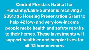 Central Florida’s Habitat for Humanity/Lake-Sumter is receiving a $351,135 Housing Preservation Grant to help 42 low- and very-low-income people make health and safety repairs to their homes. These investments will support healthier and happier lives for all 42 homeowners..